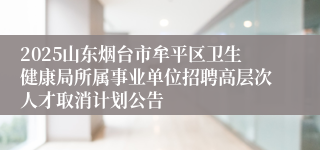 2025山东烟台市牟平区卫生健康局所属事业单位招聘高层次人才取消计划公告