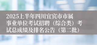 2025上半年四川宜宾市市属事业单位考试招聘（综合类）考试总成绩及排名公告（第二批）