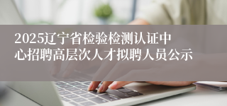 2025辽宁省检验检测认证中心招聘高层次人才拟聘人员公示