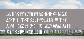 四川省宜宾市市属事业单位2025年上半年公开考试招聘工作人员（综合类）考试总成绩及排名的公告（第二批）