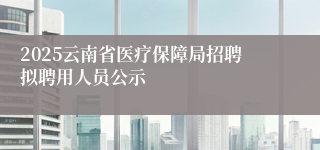 2025云南省医疗保障局招聘拟聘用人员公示