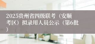 2025贵州省四级联考（安顺考区）拟录用人员公示（第6批）