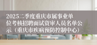 2025二季度重庆市属事业单位考核招聘面试资审人员名单公示（重庆市疾病预防控制中心）