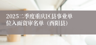 2025二季度重庆区县事业单位入面资审名单（酉阳县）