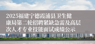 2025福建宁德霞浦县卫生健康局第二轮招聘紧缺急需及高层次人才专业技能面试成绩公示