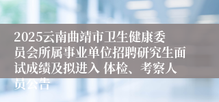 2025云南曲靖市卫生健康委员会所属事业单位招聘研究生面试成绩及拟进入 体检、考察人员公告