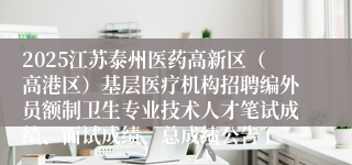 2025江苏泰州医药高新区（高港区）基层医疗机构招聘编外员额制卫生专业技术人才笔试成绩、面试成绩、总成绩公告