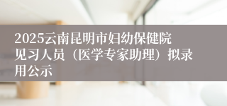 2025云南昆明市妇幼保健院见习人员（医学专家助理）拟录用公示
