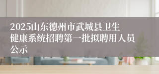 2025山东德州市武城县卫生健康系统招聘第一批拟聘用人员公示