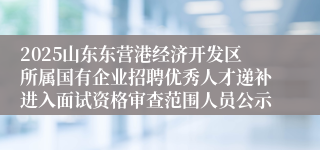 2025山东东营港经济开发区所属国有企业招聘优秀人才递补进入面试资格审查范围人员公示