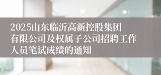 2025山东临沂高新控股集团有限公司及权属子公司招聘工作人员笔试成绩的通知