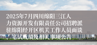 2025年7月四川绵阳三江人力资源开发有限责任公司招聘派驻绵阳经开区机关工作人员面谈、笔试成绩及相关事项公告