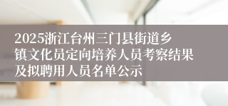 2025浙江台州三门县街道乡镇文化员定向培养人员考察结果及拟聘用人员名单公示