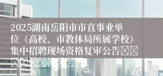 2025湖南岳阳市市直事业单位（高校、市教体局所属学校）集中招聘现场资格复审公告										