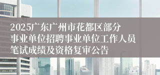2025广东广州市花都区部分事业单位招聘事业单位工作人员笔试成绩及资格复审公告