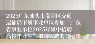 2025广东汕头市潮阳区交通运输局下属事业单位参加“广东省事业单位2025年集中招聘高校毕业生”拟聘人选的公示
