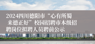 2024四川德阳市“心有所蜀 来德正好”校园招聘市本级招聘岗位拟聘人员聘前公示