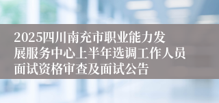 2025四川南充市职业能力发展服务中心上半年选调工作人员面试资格审查及面试公告
