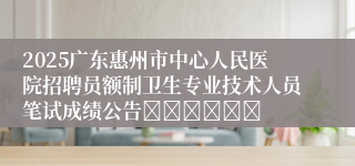 2025广东惠州市中心人民医院招聘员额制卫生专业技术人员笔试成绩公告						