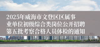 2025年威海市文登区区属事业单位初级综合类岗位公开招聘第五批考察合格人员体检的通知