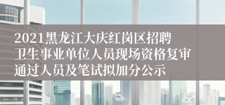 2021黑龙江大庆红岗区招聘卫生事业单位人员现场资格复审通过人员及笔试拟加分公示