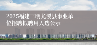 2025福建三明尤溪县事业单位招聘拟聘用人选公示