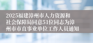2025福建漳州市人力资源和社会保障局同意51位同志为漳州市市直事业单位工作人员通知