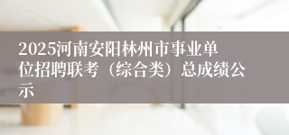 2025河南安阳林州市事业单位招聘联考（综合类）总成绩公示