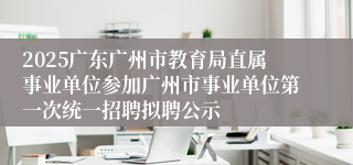 2025广东广州市教育局直属事业单位参加广州市事业单位第一次统一招聘拟聘公示