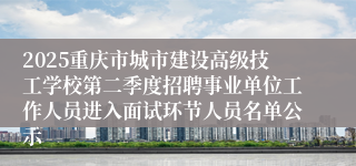 2025重庆市城市建设高级技工学校第二季度招聘事业单位工作人员进入面试环节人员名单公示
