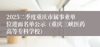 2025二季度重庆市属事业单位进面名单公示（重庆三峡医药高等专科学校）