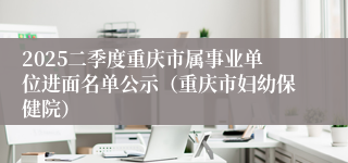 2025二季度重庆市属事业单位进面名单公示（重庆市妇幼保健院）