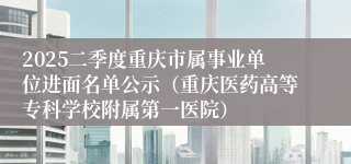 2025二季度重庆市属事业单位进面名单公示（重庆医药高等专科学校附属第一医院）