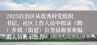 2025自治区从优秀村党组织书记、社区工作人员中拟录（聘）乡镇（街道）公务员和事业编制人员公示公告
