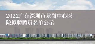 2022广东深圳市龙岗中心医院拟聘聘员名单公示