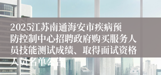 2025江苏南通海安市疾病预防控制中心招聘政府购买服务人员技能测试成绩、取得面试资格人员名单公告