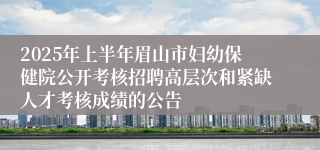 2025年上半年眉山市妇幼保健院公开考核招聘高层次和紧缺人才考核成绩的公告