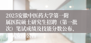 2025安徽中医药大学第一附属医院硕士研究生招聘（第一批次）笔试成绩及技能分数公布、面试安排公告