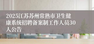 2025江苏苏州常熟市卫生健康系统招聘备案制工作人员30人公告
