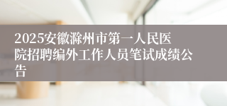 2025安徽滁州市第一人民医院招聘编外工作人员笔试成绩公告