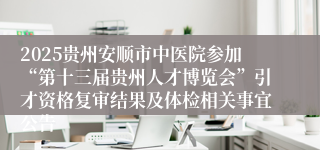 2025贵州安顺市中医院参加“第十三届贵州人才博览会”引才资格复审结果及体检相关事宜公告