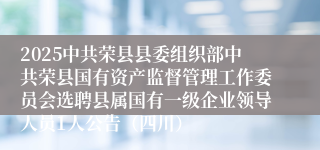 2025中共荣县县委组织部中共荣县国有资产监督管理工作委员会选聘县属国有一级企业领导人员1人公告（四川）