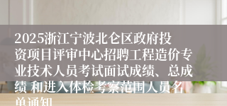 2025浙江宁波北仑区政府投资项目评审中心招聘工程造价专业技术人员考试面试成绩、总成绩 和进入体检考察范围人员名单通知