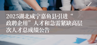 2025湖北咸宁嘉鱼县引进“政聘企用”人才和急需紧缺高层次人才总成绩公告