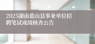2025湖南蓝山县事业单位招聘笔试成绩核查公告
