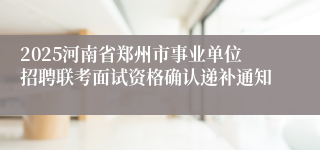 2025河南省郑州市事业单位招聘联考面试资格确认递补通知