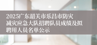 2025广东韶关市乐昌市防灾减灾应急大队招聘队员成绩及拟聘用人员名单公示