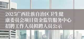 2025广西壮族自治区卫生健康委员会项目资金监管服务中心招聘工作人员拟聘人员公示