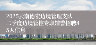 2025云南德宏边境管理支队二季度边境管控专职辅警招聘85人信息