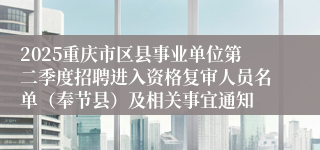 2025重庆市区县事业单位第二季度招聘进入资格复审人员名单（奉节县）及相关事宜通知